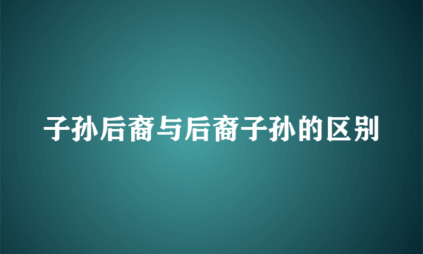 子孙后裔与后裔子孙的区别