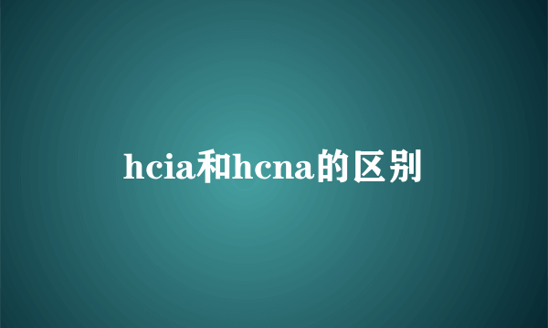 hcia和hcna的区别