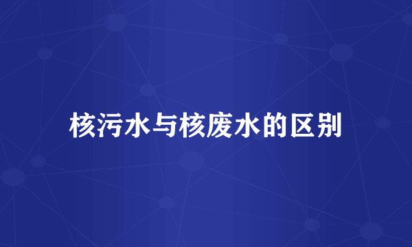 核污水与核废水的区别