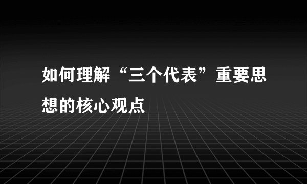 如何理解“三个代表”重要思想的核心观点