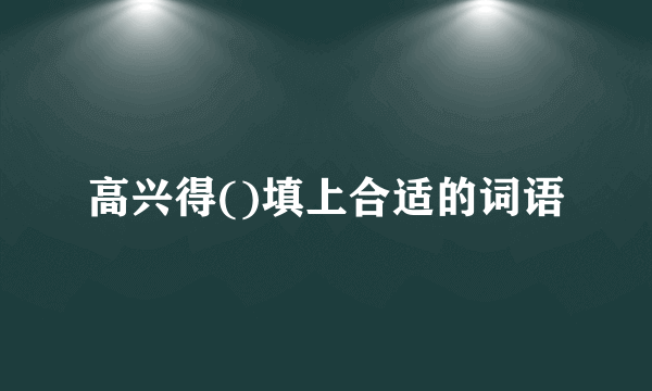 高兴得()填上合适的词语
