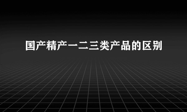 国产精产一二三类产品的区别