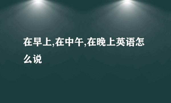 在早上,在中午,在晚上英语怎么说