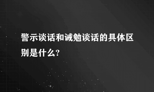 警示谈话和诫勉谈话的具体区别是什么?