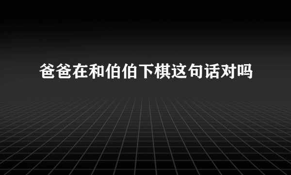 爸爸在和伯伯下棋这句话对吗