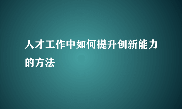 人才工作中如何提升创新能力的方法