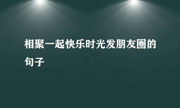 相聚一起快乐时光发朋友圈的句子