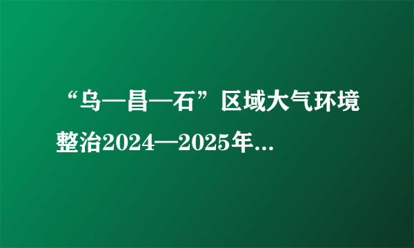 “乌—昌—石”区域大气环境整治2024—2025年行动方案