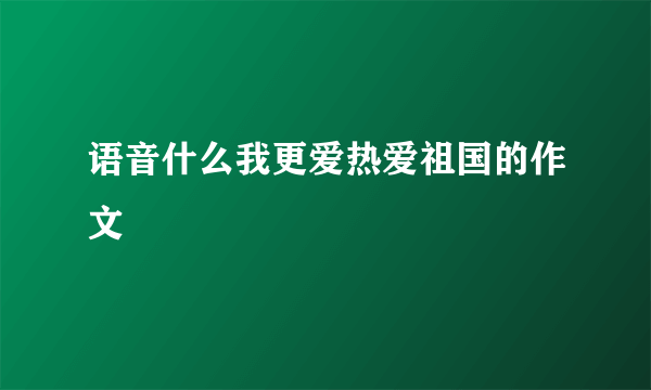 语音什么我更爱热爱祖国的作文