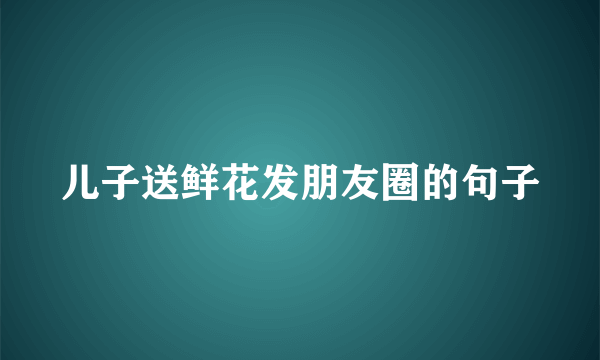 儿子送鲜花发朋友圈的句子