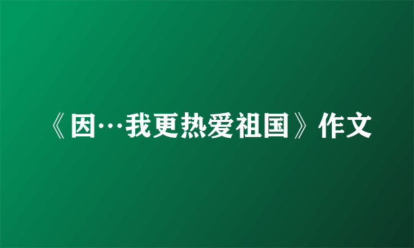 《因…我更热爱祖国》作文