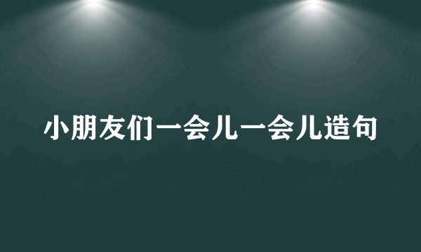 小朋友们一会儿一会儿造句