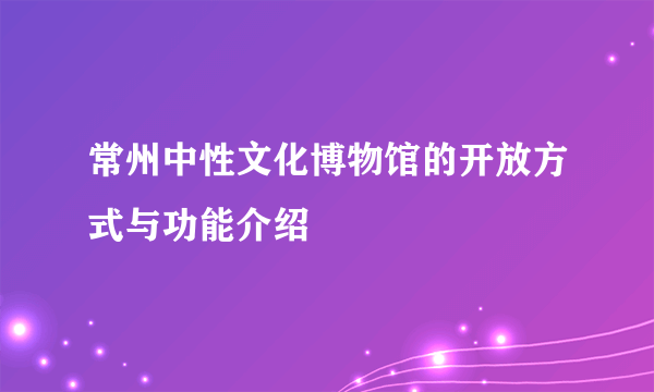 常州中性文化博物馆的开放方式与功能介绍