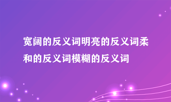 宽阔的反义词明亮的反义词柔和的反义词模糊的反义词