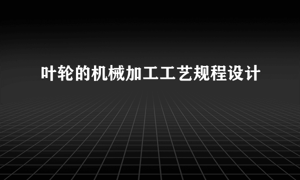 叶轮的机械加工工艺规程设计