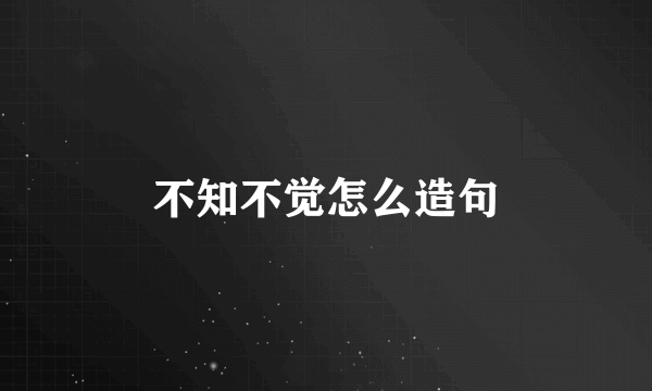不知不觉怎么造句