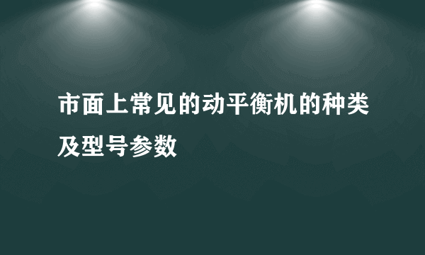 市面上常见的动平衡机的种类及型号参数