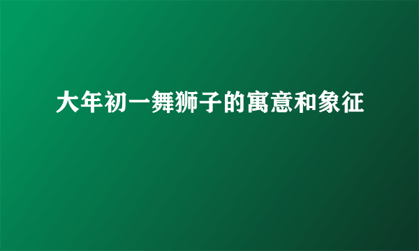 大年初一舞狮子的寓意和象征