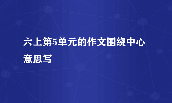 六上第5单元的作文围绕中心意思写