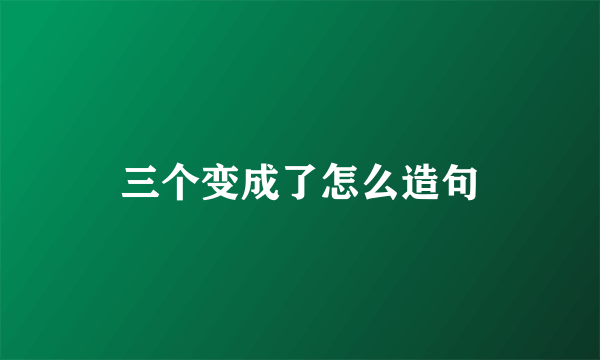 三个变成了怎么造句