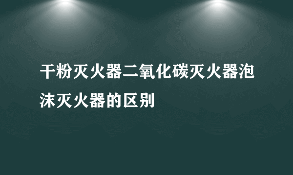 干粉灭火器二氧化碳灭火器泡沫灭火器的区别