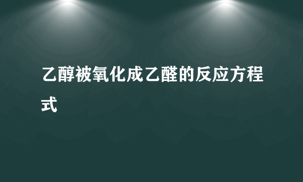 乙醇被氧化成乙醛的反应方程式