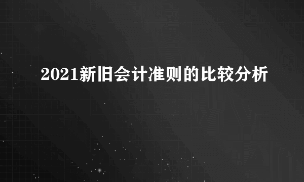 2021新旧会计准则的比较分析