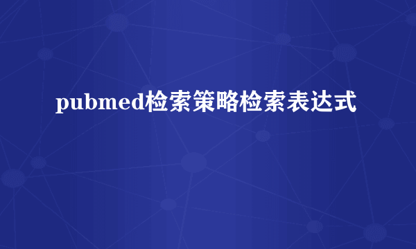 pubmed检索策略检索表达式