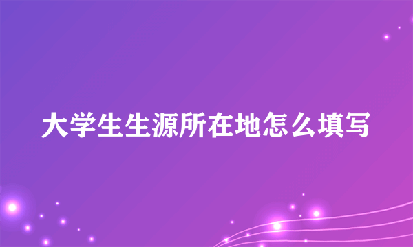 大学生生源所在地怎么填写