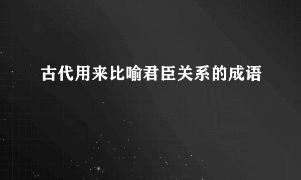 古代用来比喻君臣关系的成语