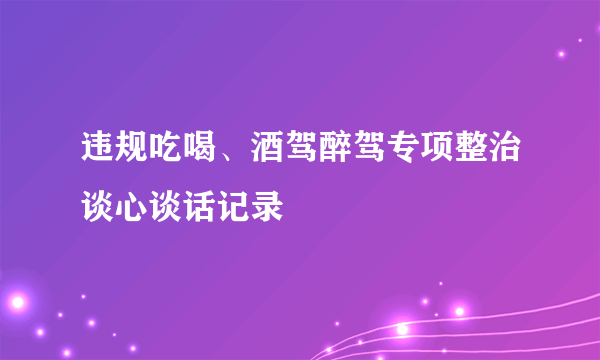 违规吃喝、酒驾醉驾专项整治谈心谈话记录