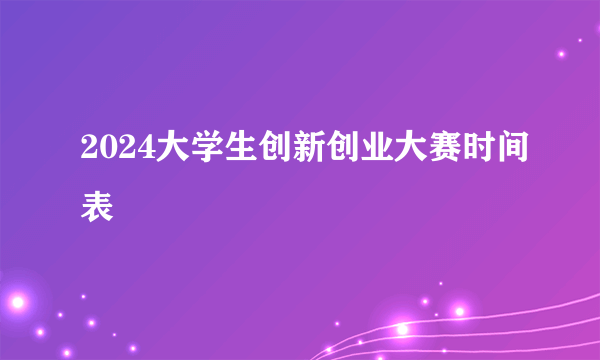 2024大学生创新创业大赛时间表
