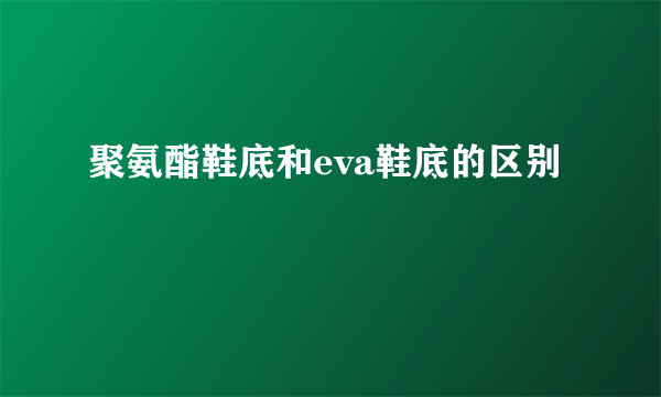 聚氨酯鞋底和eva鞋底的区别
