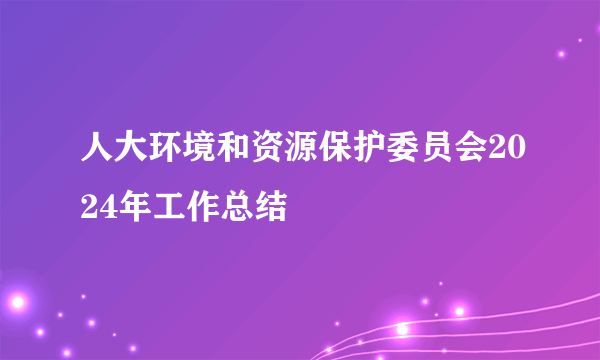 人大环境和资源保护委员会2024年工作总结