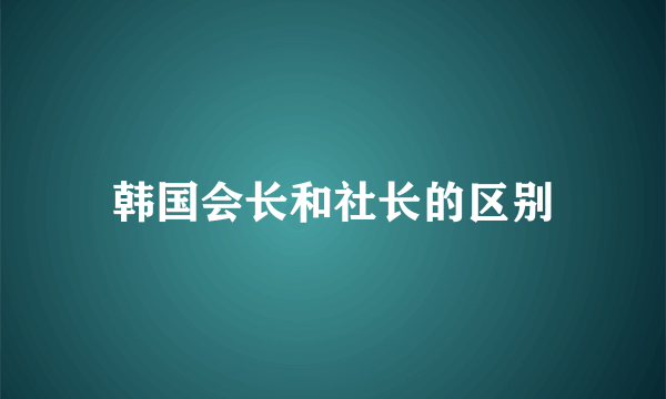 韩国会长和社长的区别