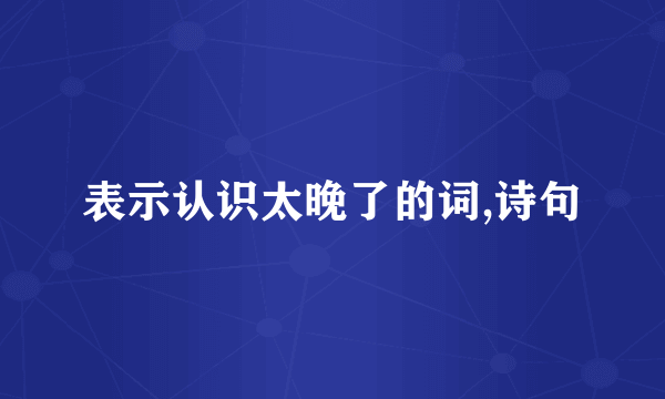 表示认识太晚了的词,诗句