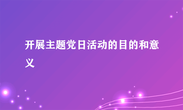 开展主题党日活动的目的和意义