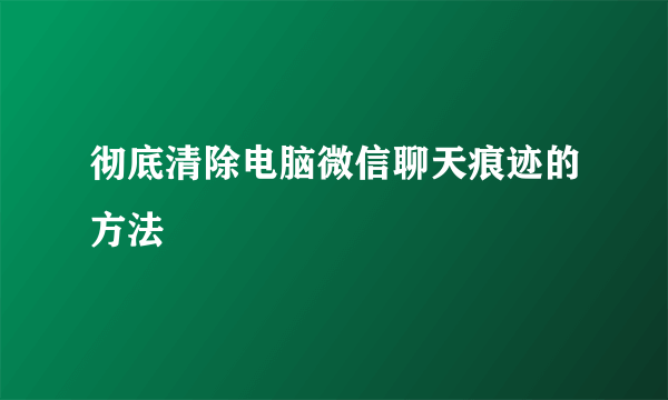 彻底清除电脑微信聊天痕迹的方法