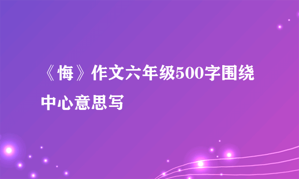 《悔》作文六年级500字围绕中心意思写
