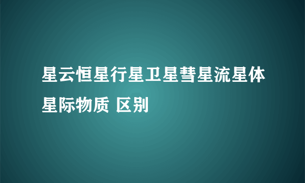 星云恒星行星卫星彗星流星体星际物质 区别