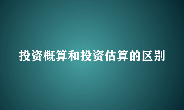 投资概算和投资估算的区别