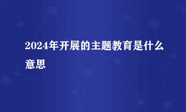 2024年开展的主题教育是什么意思