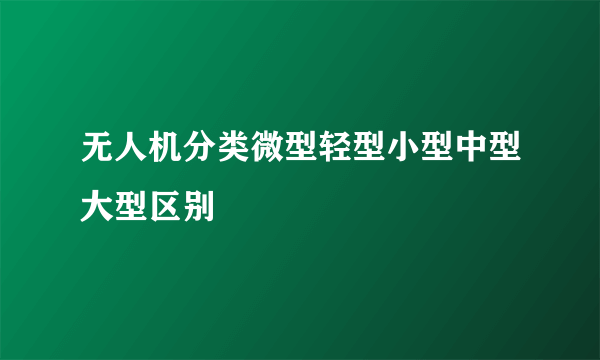 无人机分类微型轻型小型中型大型区别