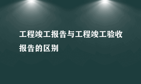 工程竣工报告与工程竣工验收报告的区别
