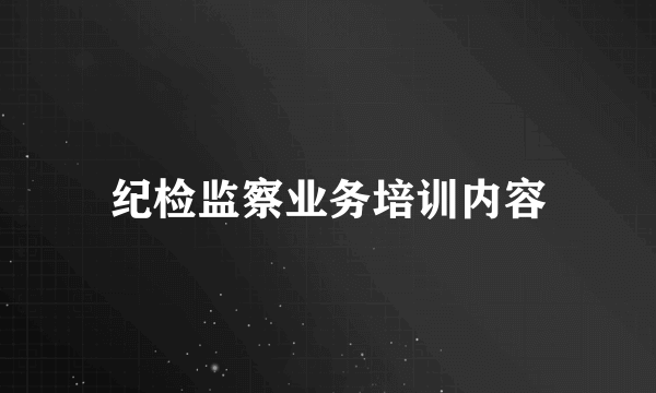 纪检监察业务培训内容