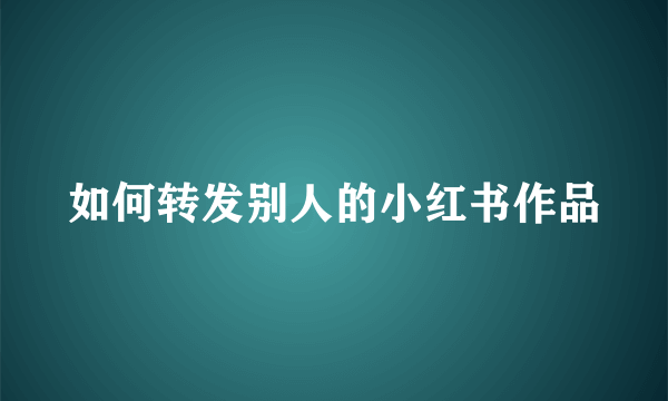 如何转发别人的小红书作品