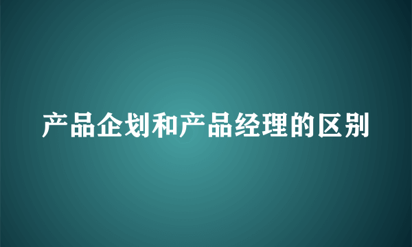 产品企划和产品经理的区别