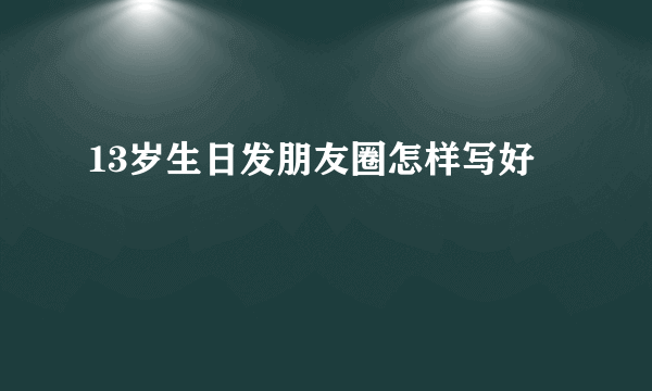 13岁生日发朋友圈怎样写好