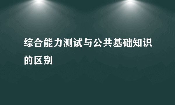综合能力测试与公共基础知识的区别