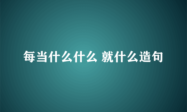 每当什么什么 就什么造句